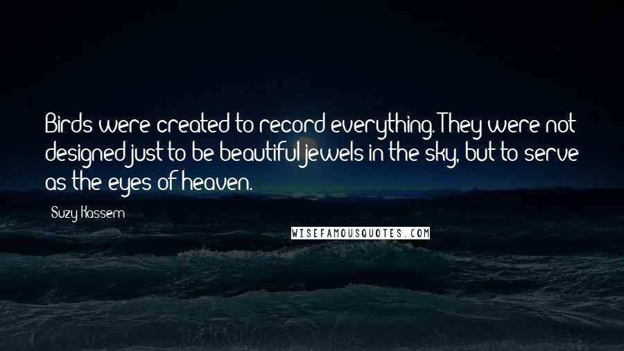 Suzy Kassem Quotes: Birds were created to record everything. They were not designed just to be beautiful jewels in the sky, but to serve as the eyes of heaven.