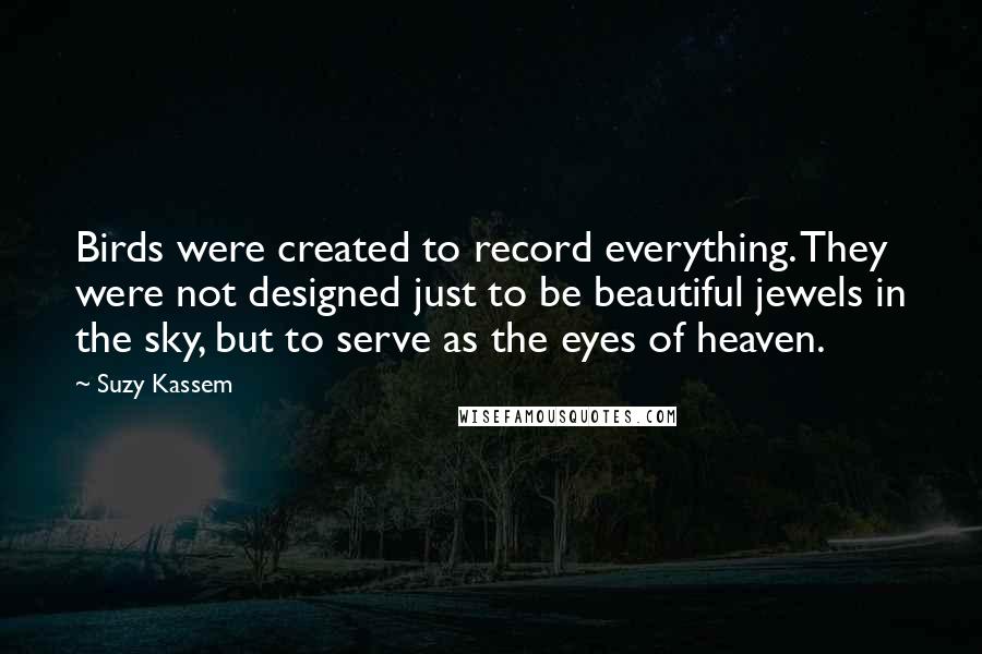 Suzy Kassem Quotes: Birds were created to record everything. They were not designed just to be beautiful jewels in the sky, but to serve as the eyes of heaven.