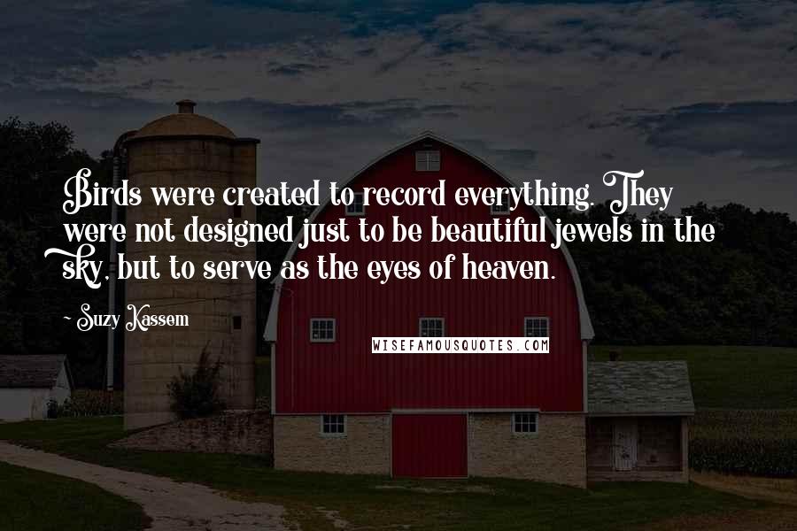 Suzy Kassem Quotes: Birds were created to record everything. They were not designed just to be beautiful jewels in the sky, but to serve as the eyes of heaven.