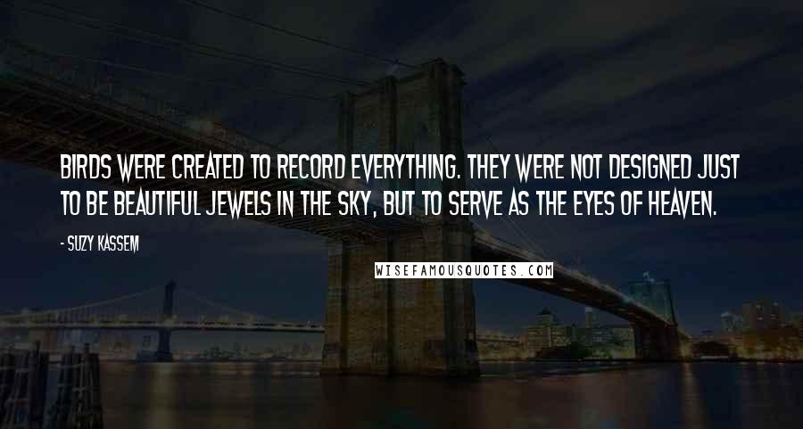 Suzy Kassem Quotes: Birds were created to record everything. They were not designed just to be beautiful jewels in the sky, but to serve as the eyes of heaven.