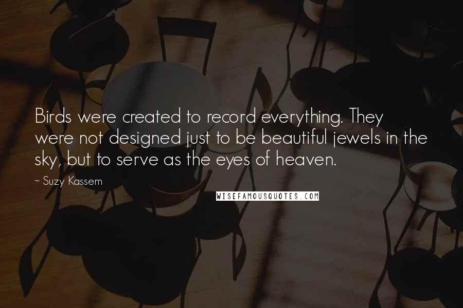 Suzy Kassem Quotes: Birds were created to record everything. They were not designed just to be beautiful jewels in the sky, but to serve as the eyes of heaven.