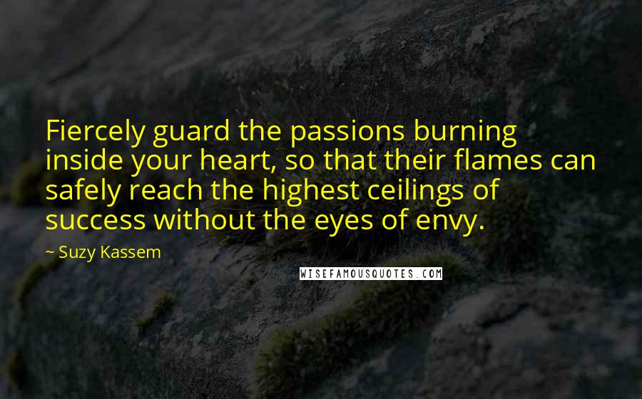 Suzy Kassem Quotes: Fiercely guard the passions burning inside your heart, so that their flames can safely reach the highest ceilings of success without the eyes of envy.