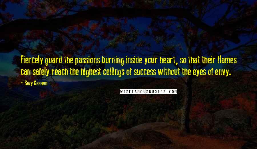 Suzy Kassem Quotes: Fiercely guard the passions burning inside your heart, so that their flames can safely reach the highest ceilings of success without the eyes of envy.