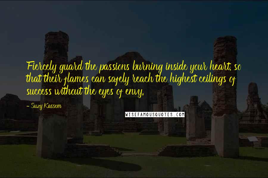 Suzy Kassem Quotes: Fiercely guard the passions burning inside your heart, so that their flames can safely reach the highest ceilings of success without the eyes of envy.