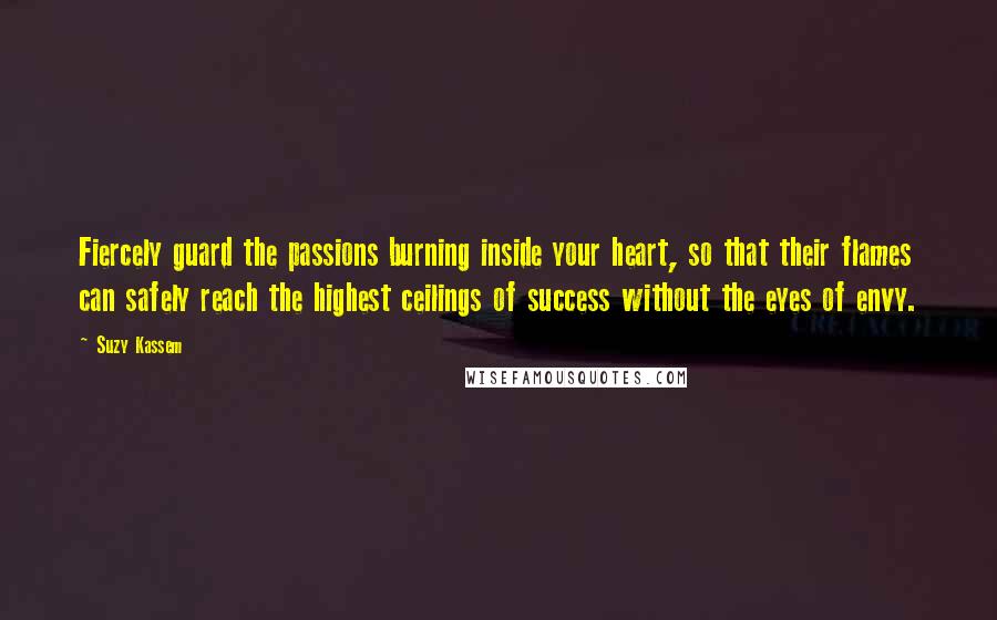 Suzy Kassem Quotes: Fiercely guard the passions burning inside your heart, so that their flames can safely reach the highest ceilings of success without the eyes of envy.