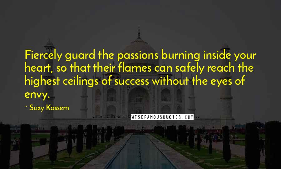 Suzy Kassem Quotes: Fiercely guard the passions burning inside your heart, so that their flames can safely reach the highest ceilings of success without the eyes of envy.