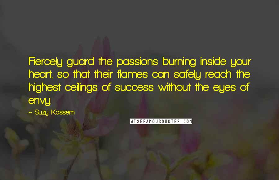 Suzy Kassem Quotes: Fiercely guard the passions burning inside your heart, so that their flames can safely reach the highest ceilings of success without the eyes of envy.