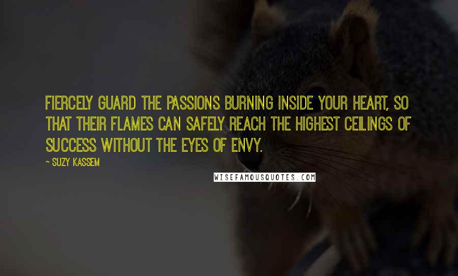 Suzy Kassem Quotes: Fiercely guard the passions burning inside your heart, so that their flames can safely reach the highest ceilings of success without the eyes of envy.