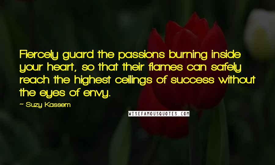 Suzy Kassem Quotes: Fiercely guard the passions burning inside your heart, so that their flames can safely reach the highest ceilings of success without the eyes of envy.