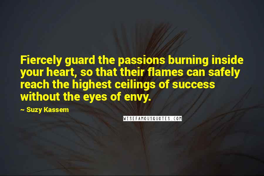 Suzy Kassem Quotes: Fiercely guard the passions burning inside your heart, so that their flames can safely reach the highest ceilings of success without the eyes of envy.