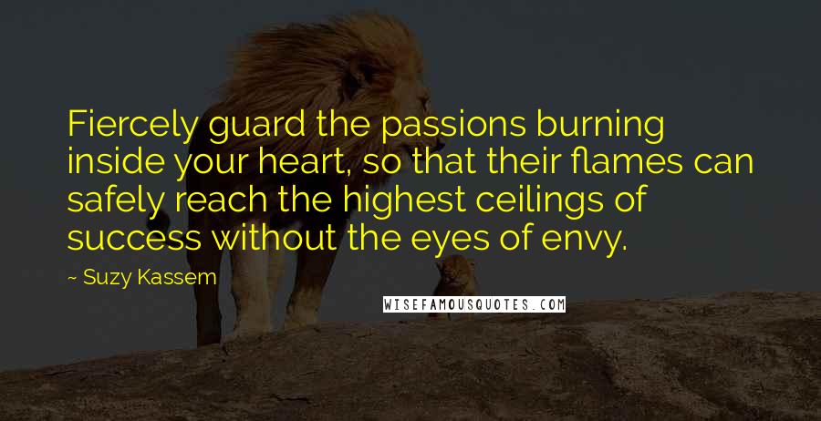 Suzy Kassem Quotes: Fiercely guard the passions burning inside your heart, so that their flames can safely reach the highest ceilings of success without the eyes of envy.