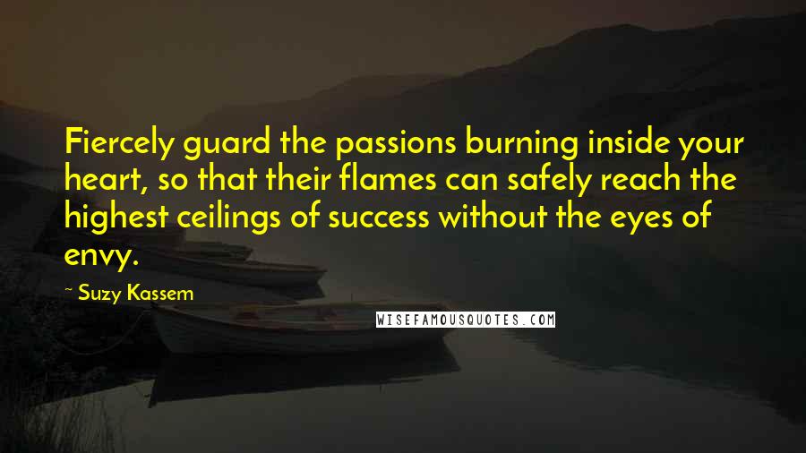 Suzy Kassem Quotes: Fiercely guard the passions burning inside your heart, so that their flames can safely reach the highest ceilings of success without the eyes of envy.