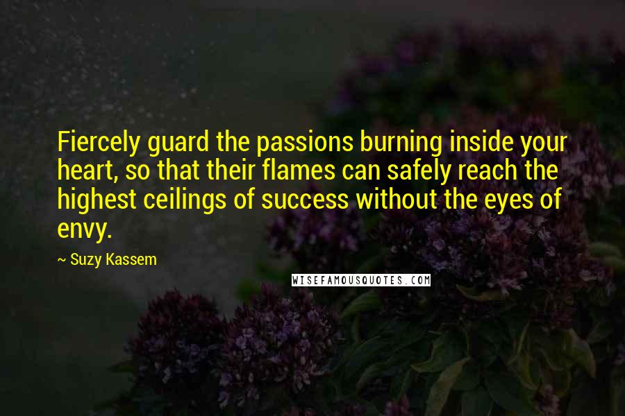 Suzy Kassem Quotes: Fiercely guard the passions burning inside your heart, so that their flames can safely reach the highest ceilings of success without the eyes of envy.