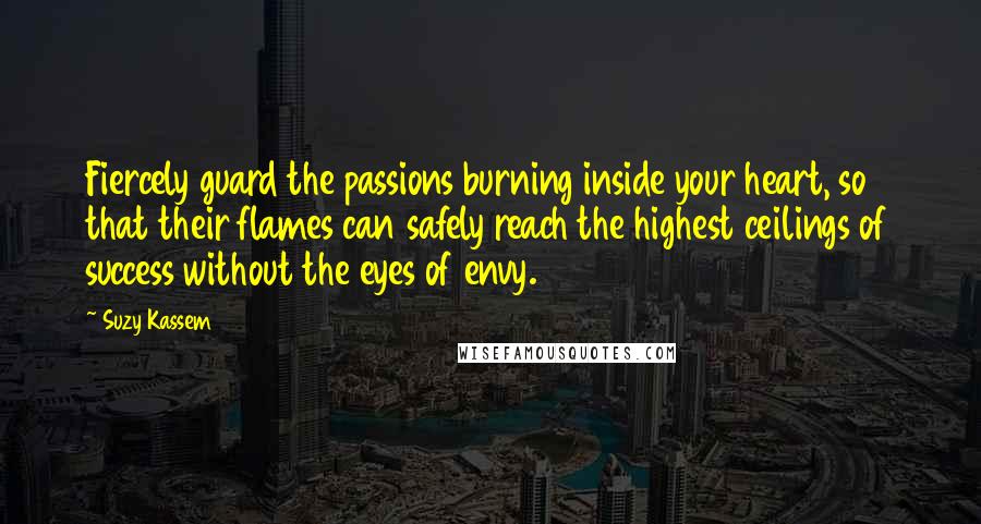 Suzy Kassem Quotes: Fiercely guard the passions burning inside your heart, so that their flames can safely reach the highest ceilings of success without the eyes of envy.