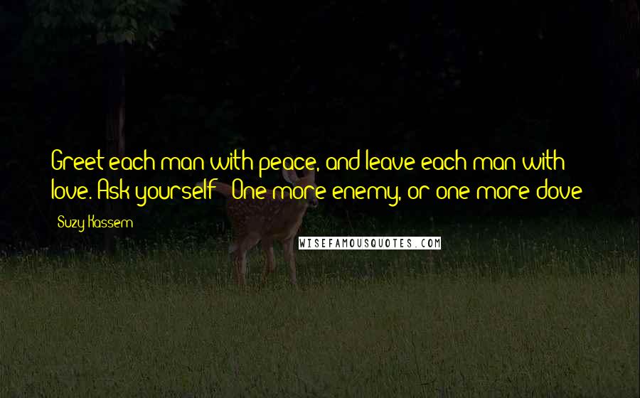 Suzy Kassem Quotes: Greet each man with peace, and leave each man with love. Ask yourself - One more enemy, or one more dove?