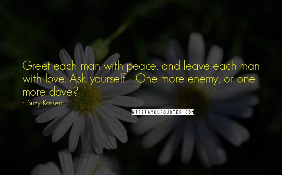 Suzy Kassem Quotes: Greet each man with peace, and leave each man with love. Ask yourself - One more enemy, or one more dove?