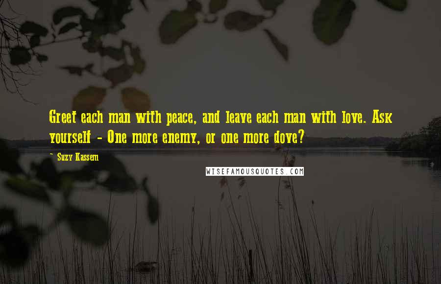 Suzy Kassem Quotes: Greet each man with peace, and leave each man with love. Ask yourself - One more enemy, or one more dove?