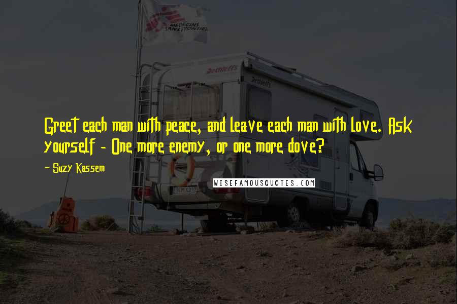 Suzy Kassem Quotes: Greet each man with peace, and leave each man with love. Ask yourself - One more enemy, or one more dove?