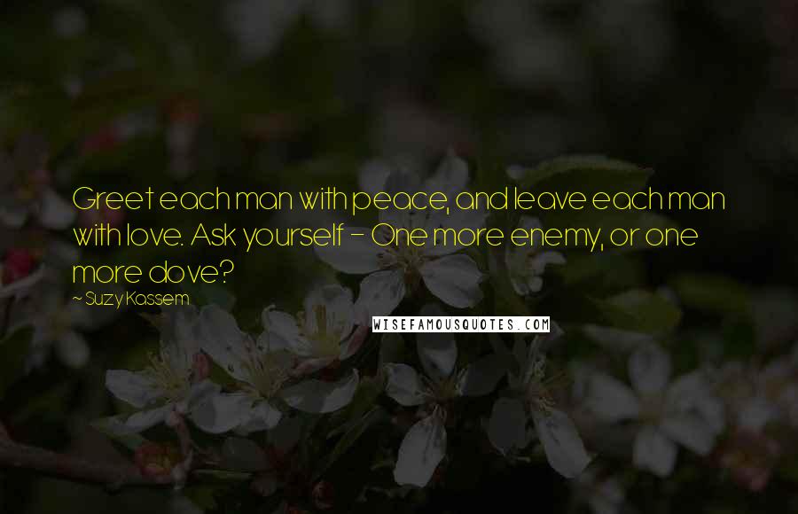 Suzy Kassem Quotes: Greet each man with peace, and leave each man with love. Ask yourself - One more enemy, or one more dove?