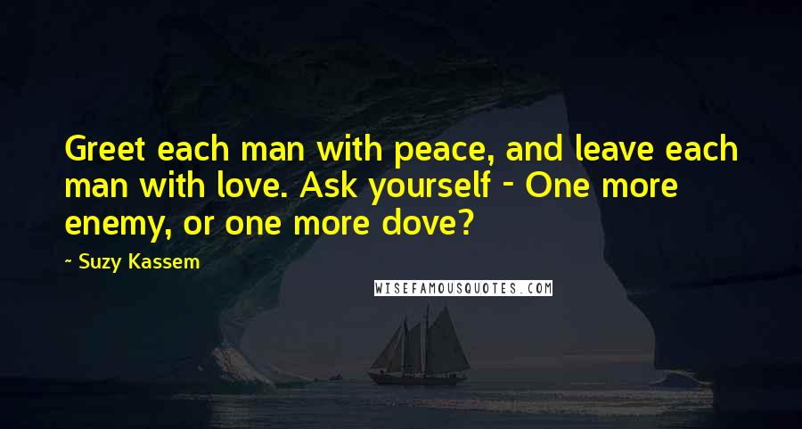 Suzy Kassem Quotes: Greet each man with peace, and leave each man with love. Ask yourself - One more enemy, or one more dove?