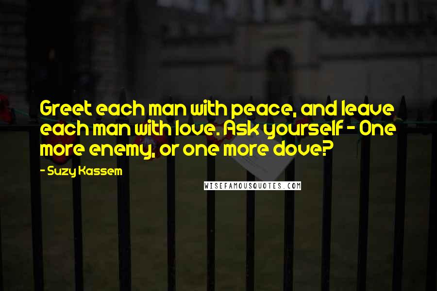 Suzy Kassem Quotes: Greet each man with peace, and leave each man with love. Ask yourself - One more enemy, or one more dove?