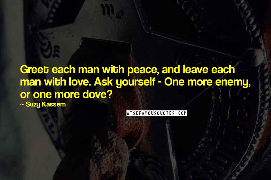 Suzy Kassem Quotes: Greet each man with peace, and leave each man with love. Ask yourself - One more enemy, or one more dove?