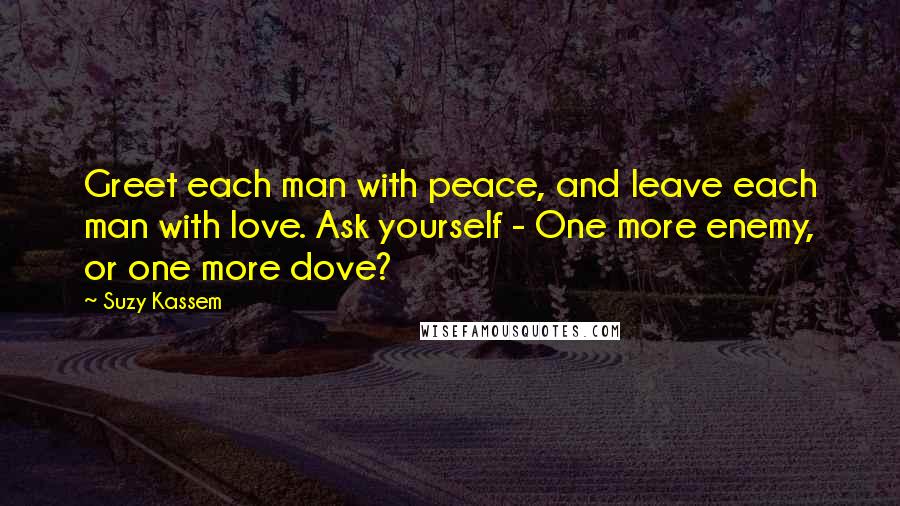 Suzy Kassem Quotes: Greet each man with peace, and leave each man with love. Ask yourself - One more enemy, or one more dove?