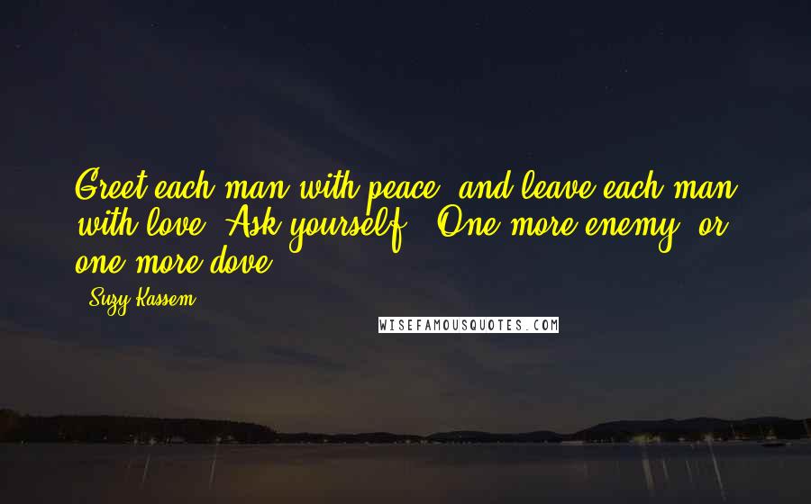 Suzy Kassem Quotes: Greet each man with peace, and leave each man with love. Ask yourself - One more enemy, or one more dove?