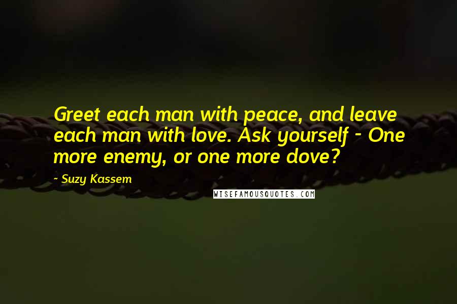 Suzy Kassem Quotes: Greet each man with peace, and leave each man with love. Ask yourself - One more enemy, or one more dove?