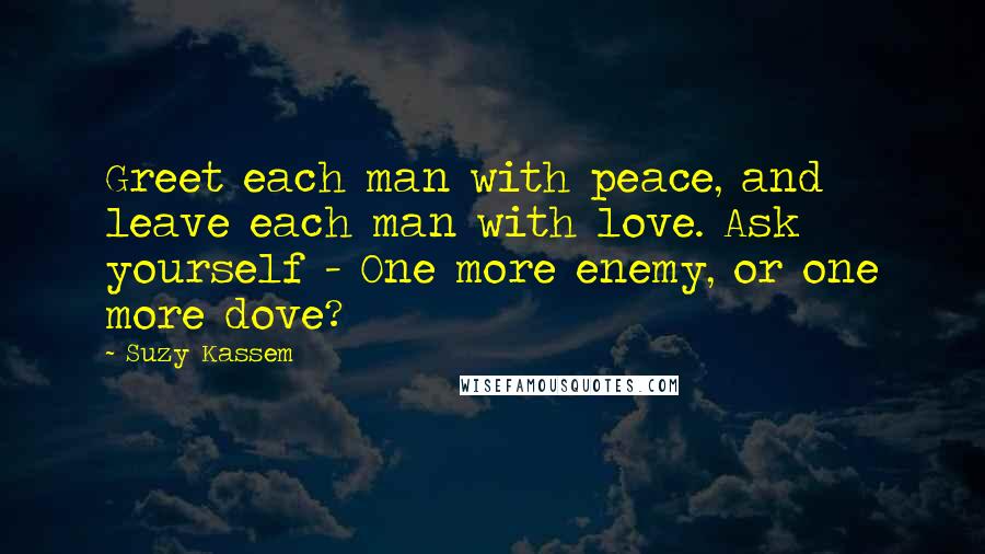 Suzy Kassem Quotes: Greet each man with peace, and leave each man with love. Ask yourself - One more enemy, or one more dove?