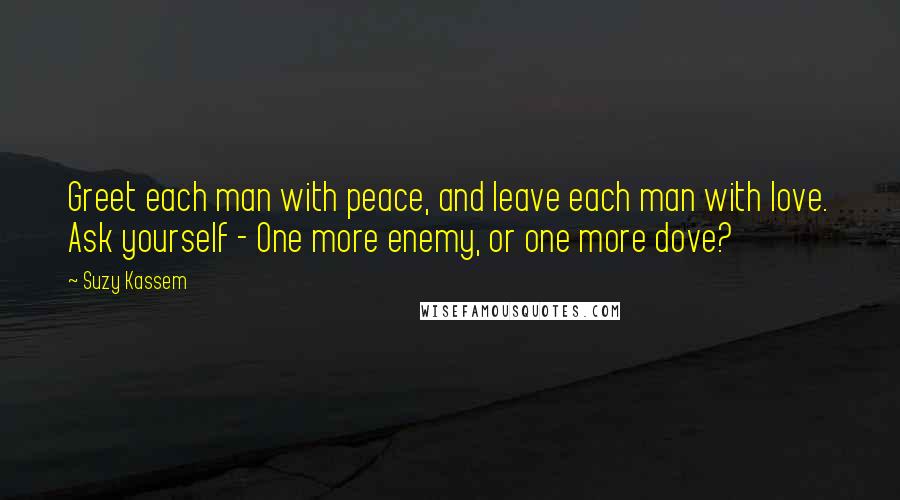 Suzy Kassem Quotes: Greet each man with peace, and leave each man with love. Ask yourself - One more enemy, or one more dove?