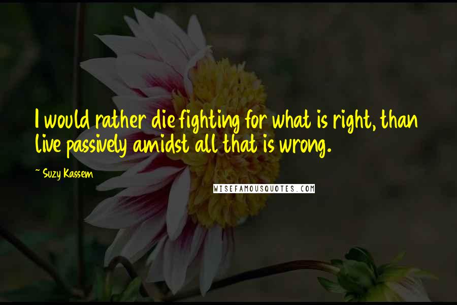 Suzy Kassem Quotes: I would rather die fighting for what is right, than live passively amidst all that is wrong.
