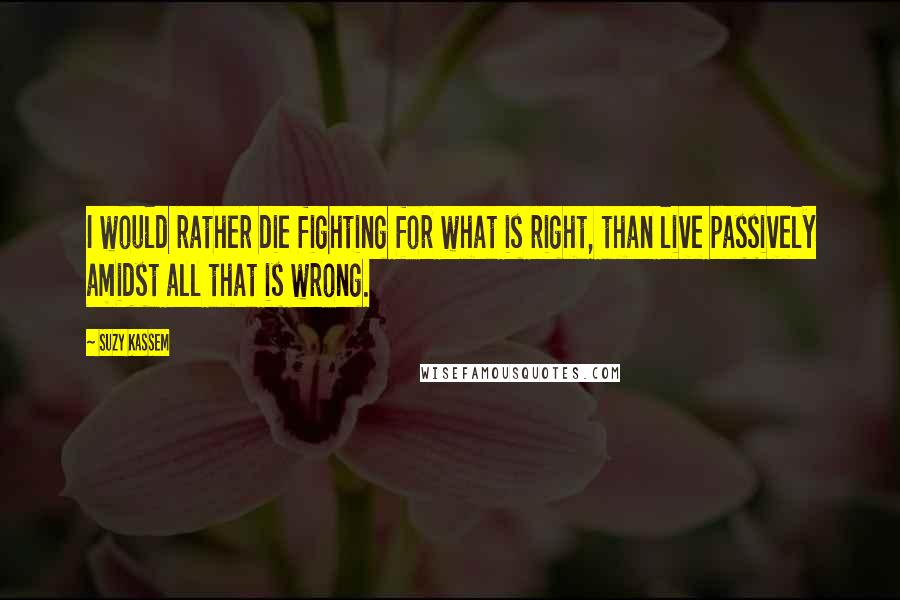 Suzy Kassem Quotes: I would rather die fighting for what is right, than live passively amidst all that is wrong.