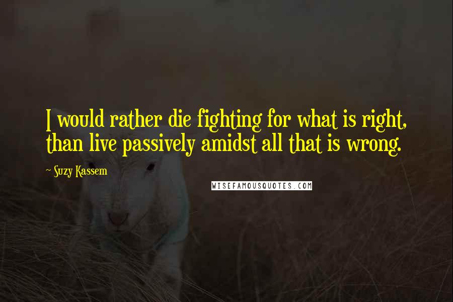 Suzy Kassem Quotes: I would rather die fighting for what is right, than live passively amidst all that is wrong.