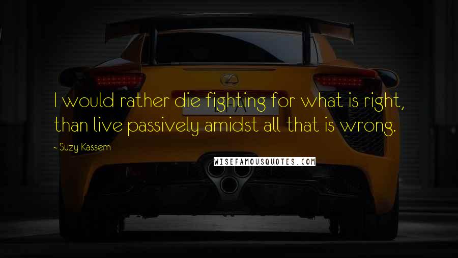 Suzy Kassem Quotes: I would rather die fighting for what is right, than live passively amidst all that is wrong.