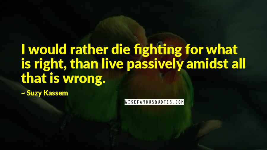 Suzy Kassem Quotes: I would rather die fighting for what is right, than live passively amidst all that is wrong.