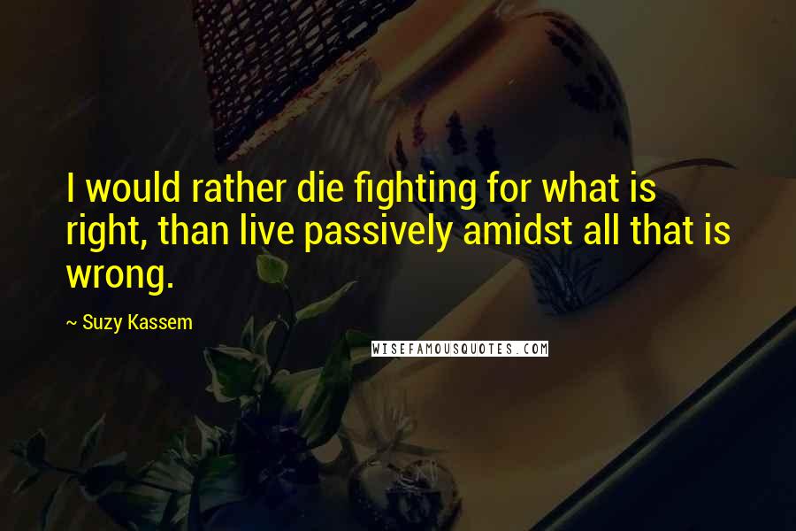 Suzy Kassem Quotes: I would rather die fighting for what is right, than live passively amidst all that is wrong.