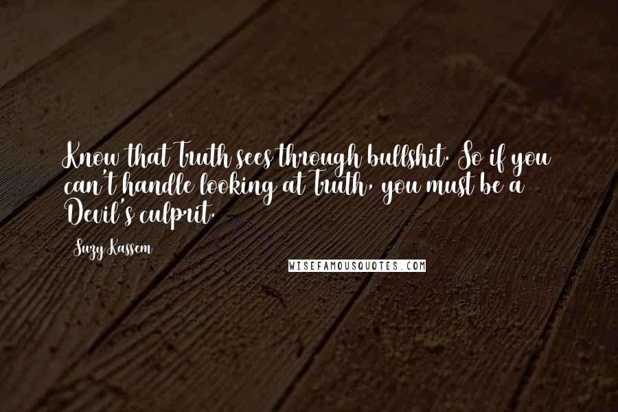 Suzy Kassem Quotes: Know that Truth sees through bullshit. So if you can't handle looking at Truth, you must be a Devil's culprit.