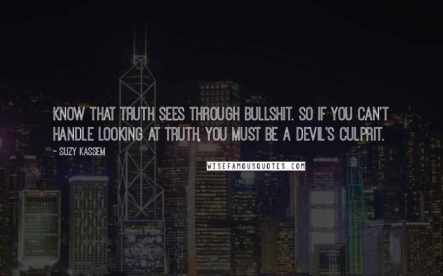 Suzy Kassem Quotes: Know that Truth sees through bullshit. So if you can't handle looking at Truth, you must be a Devil's culprit.