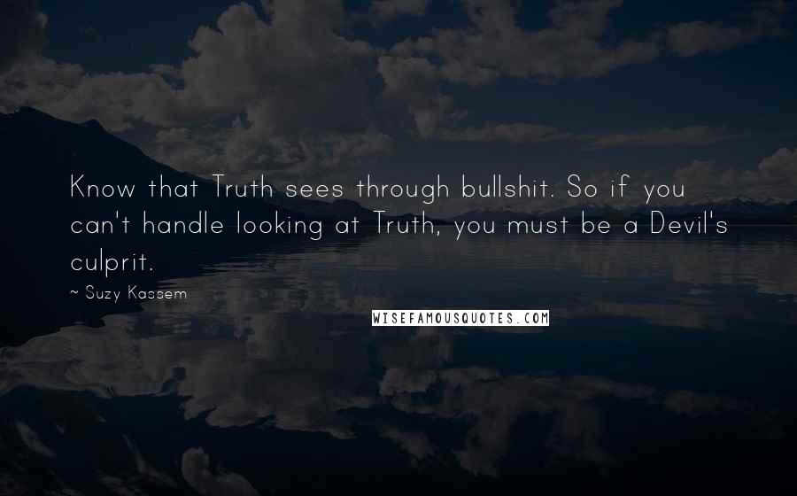 Suzy Kassem Quotes: Know that Truth sees through bullshit. So if you can't handle looking at Truth, you must be a Devil's culprit.