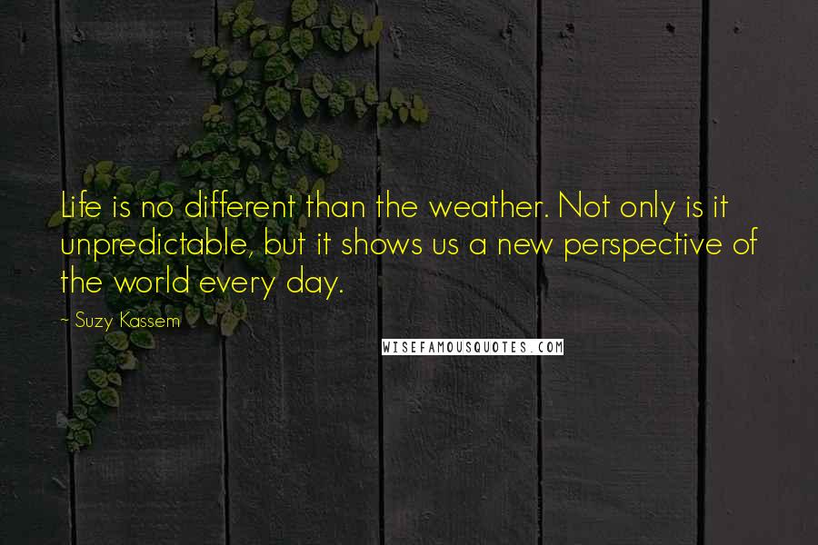 Suzy Kassem Quotes: Life is no different than the weather. Not only is it unpredictable, but it shows us a new perspective of the world every day.