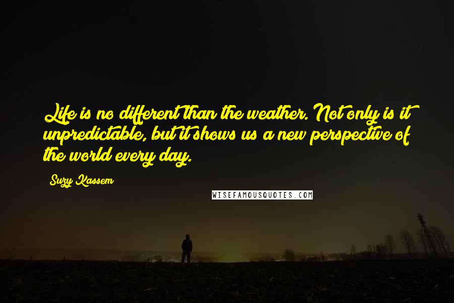 Suzy Kassem Quotes: Life is no different than the weather. Not only is it unpredictable, but it shows us a new perspective of the world every day.