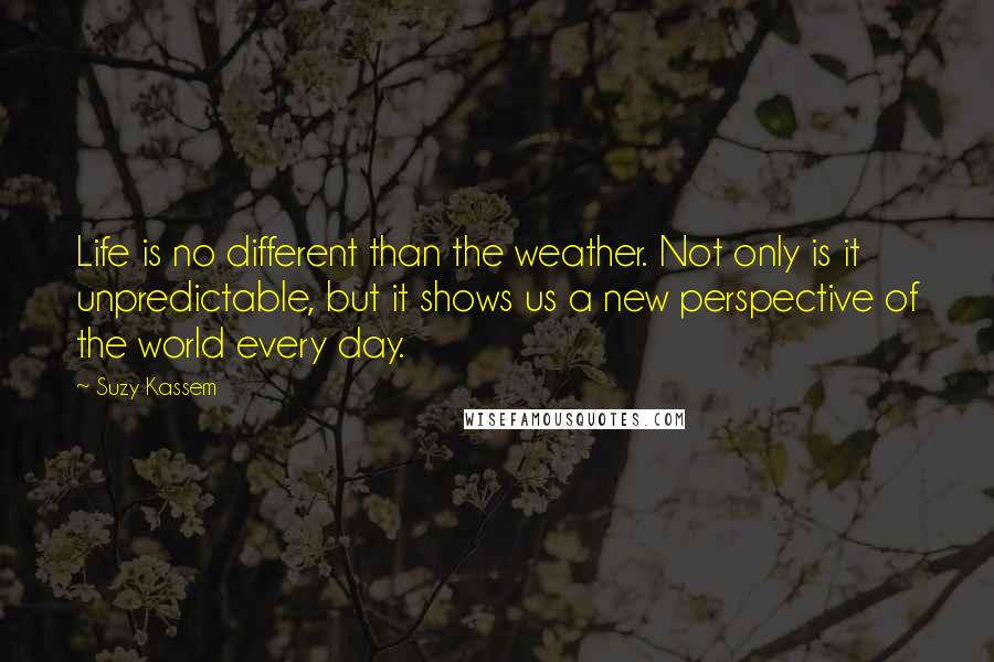 Suzy Kassem Quotes: Life is no different than the weather. Not only is it unpredictable, but it shows us a new perspective of the world every day.