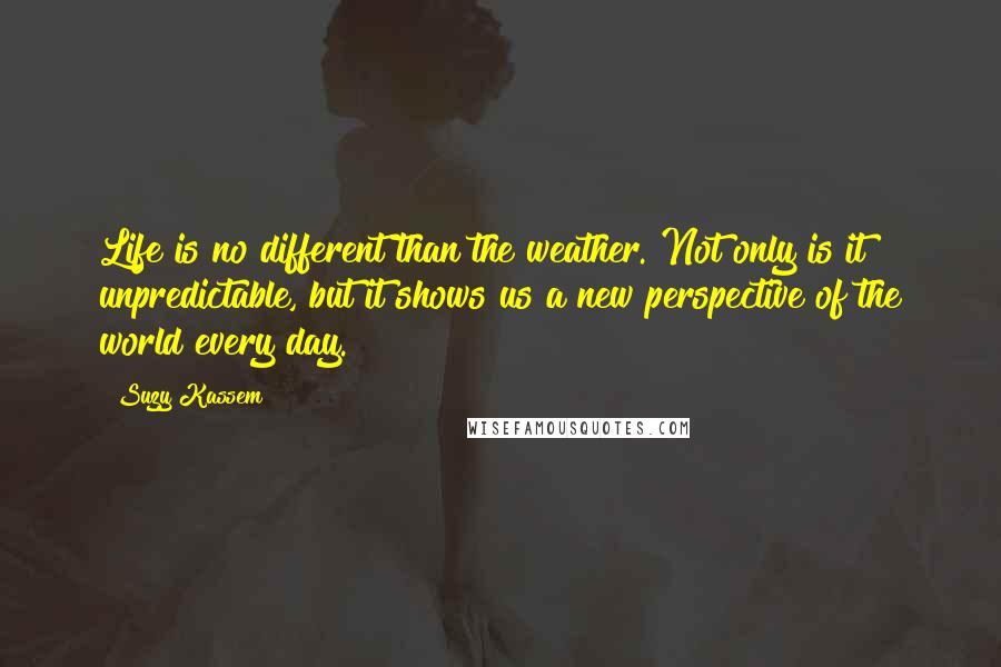 Suzy Kassem Quotes: Life is no different than the weather. Not only is it unpredictable, but it shows us a new perspective of the world every day.