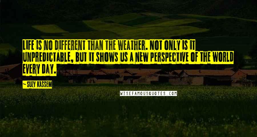 Suzy Kassem Quotes: Life is no different than the weather. Not only is it unpredictable, but it shows us a new perspective of the world every day.