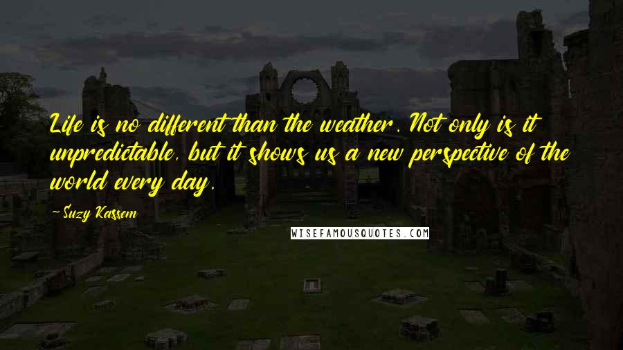 Suzy Kassem Quotes: Life is no different than the weather. Not only is it unpredictable, but it shows us a new perspective of the world every day.