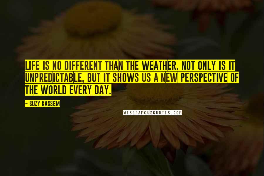 Suzy Kassem Quotes: Life is no different than the weather. Not only is it unpredictable, but it shows us a new perspective of the world every day.