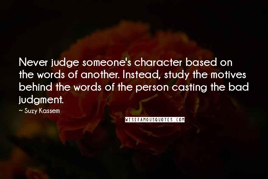 Suzy Kassem Quotes: Never judge someone's character based on the words of another. Instead, study the motives behind the words of the person casting the bad judgment.