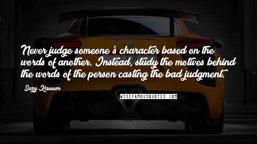 Suzy Kassem Quotes: Never judge someone's character based on the words of another. Instead, study the motives behind the words of the person casting the bad judgment.