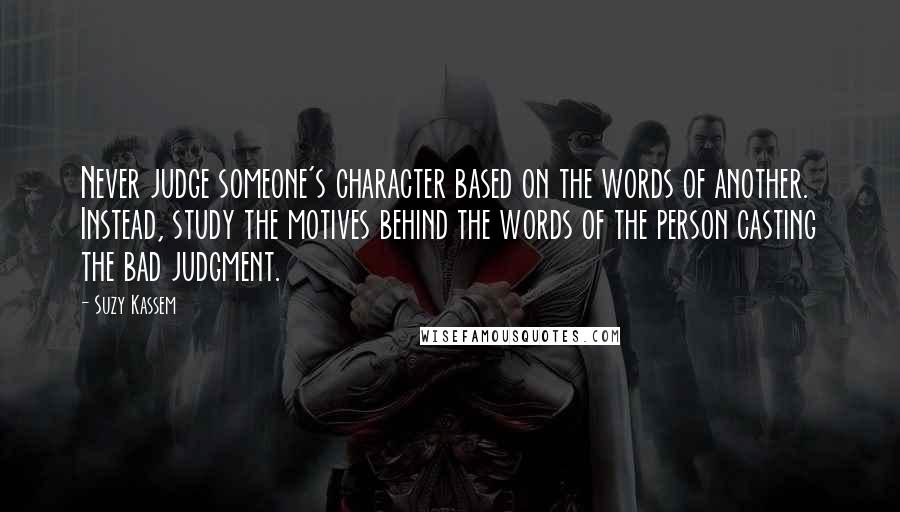 Suzy Kassem Quotes: Never judge someone's character based on the words of another. Instead, study the motives behind the words of the person casting the bad judgment.